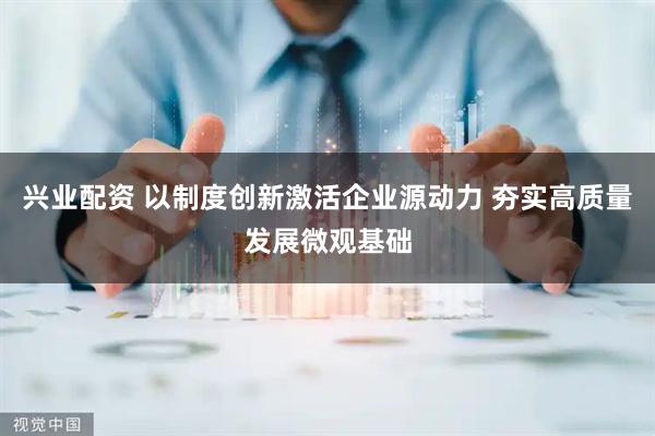 兴业配资 以制度创新激活企业源动力 夯实高质量发展微观基础