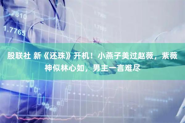 股联社 新《还珠》开机！小燕子美过赵薇，紫薇神似林心如，男主一言难尽
