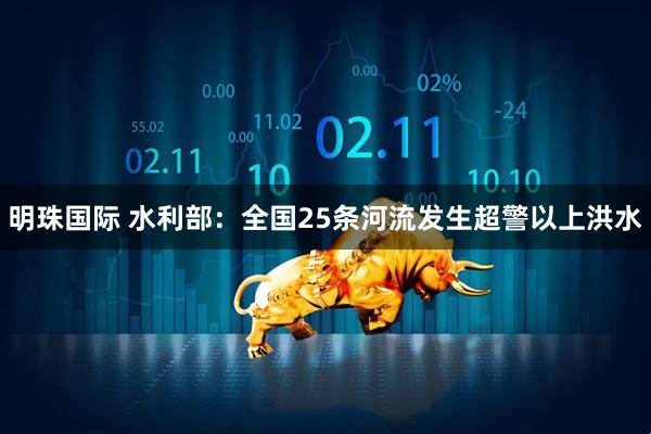 明珠国际 水利部：全国25条河流发生超警以上洪水