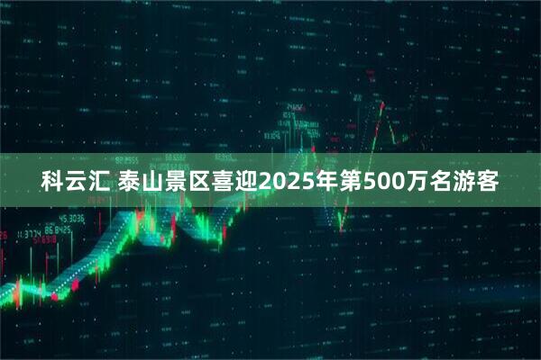 科云汇 泰山景区喜迎2025年第500万名游客