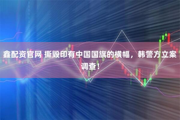 鑫配资官网 撕毁印有中国国旗的横幅，韩警方立案调查！