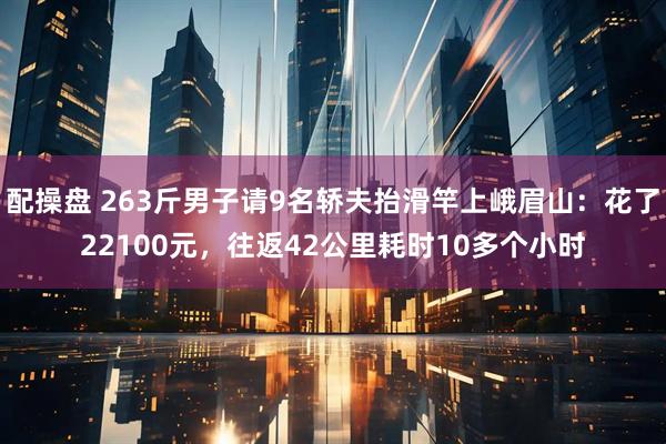 配操盘 263斤男子请9名轿夫抬滑竿上峨眉山：花了22100元，往返42公里耗时10多个小时