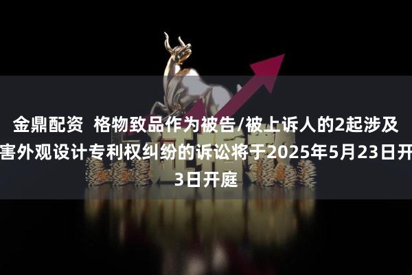 金鼎配资  格物致品作为被告/被上诉人的2起涉及侵害外观设计专利权纠纷的诉讼将于2025年5月23日开庭