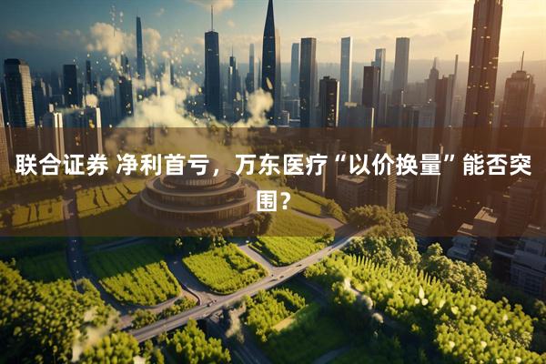 联合证券 净利首亏，万东医疗“以价换量”能否突围？