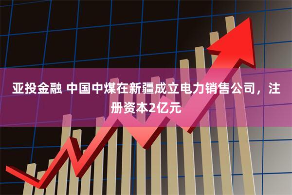 亚投金融 中国中煤在新疆成立电力销售公司，注册资本2亿元