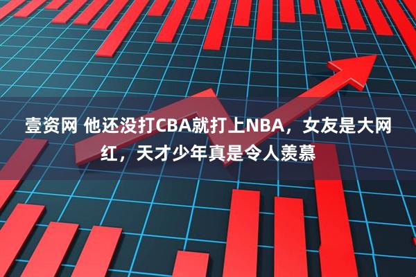 壹资网 他还没打CBA就打上NBA，女友是大网红，天才少年真是令人羡慕