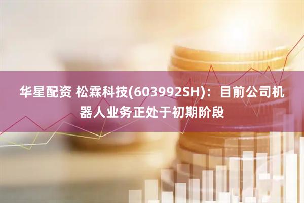 华星配资 松霖科技(603992SH)：目前公司机器人业务正处于初期阶段