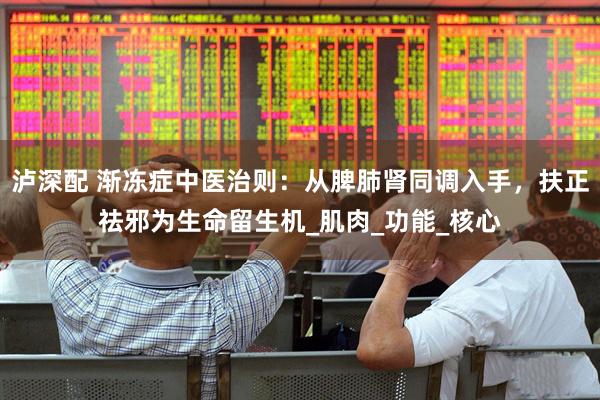 泸深配 渐冻症中医治则：从脾肺肾同调入手，扶正祛邪为生命留生机_肌肉_功能_核心